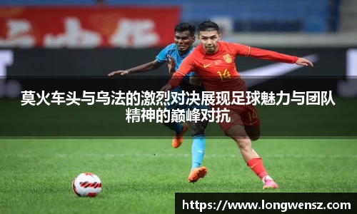 莫火车头与乌法的激烈对决展现足球魅力与团队精神的巅峰对抗