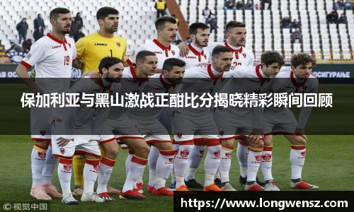 保加利亚与黑山激战正酣比分揭晓精彩瞬间回顾